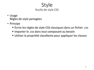 Style
feuille de style CSS
• Usage
Règles de style partagées
• Principe
 Écrire les règles de style CSS classiques dans un fichier .css
 Importer le .css dans tout composant au besoin
 Utiliser la propriété className pour appliquer les classes
46
 