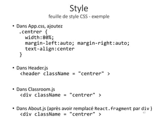 Style
feuille de style CSS - exemple
• Dans App.css, ajoutez
.centrer {
width:80%;
margin-left:auto; margin-right:auto;
text-align:center
}
• Dans Header.js
<header className = "centrer" >
• Dans Classroom.js
<div className = "centrer" >
• Dans About.js (après avoir remplacé React.fragment par div )
<div className = "centrer" > 47
 