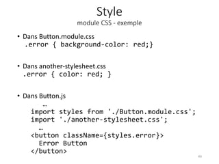 Style
module CSS - exemple
• Dans Button.module.css
.error { background-color: red;}
• Dans another-stylesheet.css
.error { color: red; }
• Dans Button.js
…
import styles from './Button.module.css';
import './another-stylesheet.css';
…
<button className={styles.error}>
Error Button
</button>
49
 