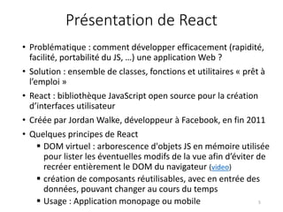 Présentation de React
• Problématique : comment développer efficacement (rapidité,
facilité, portabilité du JS, …) une application Web ?
• Solution : ensemble de classes, fonctions et utilitaires « prêt à
l’emploi »
• React : bibliothèque JavaScript open source pour la création
d’interfaces utilisateur
• Créée par Jordan Walke, développeur à Facebook, en fin 2011
• Quelques principes de React
 DOM virtuel : arborescence d'objets JS en mémoire utilisée
pour lister les éventuelles modifs de la vue afin d’éviter de
recréer entièrement le DOM du navigateur (video)
 création de composants réutilisables, avec en entrée des
données, pouvant changer au cours du temps
 Usage : Application monopage ou mobile 5
 