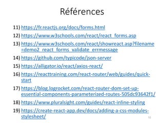 Références
11) https://fr.reactjs.org/docs/forms.html
12) https://www.w3schools.com/react/react_forms.asp
13) https://www.w3schools.com/react/showreact.asp?filename
=demo2_react_forms_validate_errmessage
14) https://github.com/typicode/json-server
15) https://alligator.io/react/axios-react/
16) https://reacttraining.com/react-router/web/guides/quick-
start
17) https://blog.logrocket.com/react-router-dom-set-up-
essential-components-parameterized-routes-505dc93642f1/
18) https://www.pluralsight.com/guides/react-inline-styling
19) https://create-react-app.dev/docs/adding-a-css-modules-
stylesheet/ 51
 