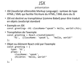 JSX
présentation
• JSX (JavaScript eXtensible Markup Language) : syntaxe de type
HTML / XML qui facilite l’écriture du HTML / XML dans du JS
• JSX est destiné au transpilateur (comme Babel) pour être traduit
en objets JavaScript standard
• Exemple en JSX
const greeting= <h1 className="speak"> Hello, world!</h1>;
• Transpilation de l’exemple
const greeting = React.createElement(
'h1', {className: 'speak'}, 'Hello, world!’
);
• Objet ou élément React créé par l’exemple
const greeting = {
type: 'h1',
props: {
className: 'speak',
children: 'Hello, world!’
}
};
7
 