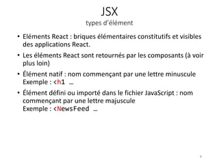 JSX
types d’élément
• Eléments React : briques élémentaires constitutifs et visibles
des applications React.
• Les éléments React sont retournés par les composants (à voir
plus loin)
• Élément natif : nom commençant par une lettre minuscule
Exemple : <h1 …
• Élément défini ou importé dans le fichier JavaScript : nom
commençant par une lettre majuscule
Exemple : <NewsFeed …
8
 
