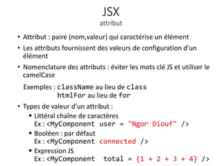 JSX
attribut
• Attribut : paire (nom,valeur) qui caractérise un élément
• Les attributs fournissent des valeurs de configuration d’un
élément
• Nomenclature des attributs : éviter les mots clé JS et utiliser le
camelCase
Exemples : className au lieu de class
htmlFor au lieu de for
• Types de valeur d’un attribut :
 Littéral chaîne de caractères
Ex : <MyComponent user = "Ngor Diouf" />
 Booléen : par défaut
Ex : <MyComponent connected />
 Expression JS
Ex : <MyComponent total = {1 + 2 + 3 + 4} />
9
 