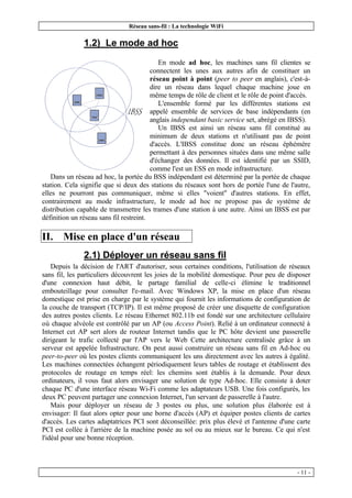 Réseau sans-fil : La technologie WiFi
- 11 -
1.2) Le mode ad hoc
En mode ad hoc, les machines sans fil clientes se
connectent les unes aux autres afin de constituer un
réseau point à point (peer to peer en anglais), c'est-à-
dire un réseau dans lequel chaque machine joue en
même temps de rôle de client et le rôle de point d'accès.
L'ensemble formé par les différentes stations est
appelé ensemble de services de base indépendants (en
anglais independant basic service set, abrégé en IBSS).
Un IBSS est ainsi un réseau sans fil constitué au
minimum de deux stations et n'utilisant pas de point
d'accès. L'IBSS constitue donc un réseau éphémère
permettant à des personnes situées dans une même salle
d'échanger des données. Il est identifié par un SSID,
comme l'est un ESS en mode infrastructure.
Dans un réseau ad hoc, la portée du BSS indépendant est déterminé par la portée de chaque
station. Cela signifie que si deux des stations du réseaux sont hors de portée l'une de l'autre,
elles ne pourront pas communiquer, même si elles "voient" d'autres stations. En effet,
contrairement au mode infrastructure, le mode ad hoc ne propose pas de système de
distribution capable de transmettre les trames d'une station à une autre. Ainsi un IBSS est par
définition un réseau sans fil restreint.
II. Mise en place d'un réseau
2.1) Déployer un réseau sans fil
Depuis la décision de l'ART d'autoriser, sous certaines conditions, l'utilisation de réseaux
sans fil, les particuliers découvrent les joies de la mobilité domestique. Pour peu de disposer
d'une connexion haut débit, le partage familial de celle-ci élimine le traditionnel
embouteillage pour consulter l'e-mail. Avec Windows XP, la mise en place d'un réseau
domestique est prise en charge par le système qui fournit les informations de configuration de
la couche de transport (TCP/IP). Il est même proposé de créer une disquette de configuration
des autres postes clients. Le réseau Ethernet 802.11b est fondé sur une architecture cellulaire
où chaque alvéole est contrôlé par un AP (ou Access Point). Relié à un ordinateur connecté à
Internet cet AP sert alors de routeur Internet tandis que le PC hôte devient une passerelle
dirigeant le trafic collecté par l'AP vers le Web Cette architecture centralisée grâce à un
serveur est appelée Infrastructure. On peut aussi construire un réseau sans fil en Ad-hoc ou
peer-to-peer où les postes clients communiquent les uns directement avec les autres à égalité.
Les machines connectées échangent périodiquement leurs tables de routage et établissent des
protocoles de routage en temps réel: les chemins sont établis à la demande. Pour deux
ordinateurs, il vous faut alors envisager une solution de type Ad-hoc. Elle consiste à doter
chaque PC d'une interface réseau Wi-Fi comme les adaptateurs USB. Une fois configurés, les
deux PC peuvent partager une connexion Internet, l'un servant de passerelle à l'autre.
Mais pour déployer un réseau de 3 postes ou plus, une solution plus élaborée est à
envisager: Il faut alors opter pour une borne d'accès (AP) et équiper postes clients de cartes
d'accès. Les cartes adaptatrices PCI sont déconseillée: prix plus élevé et l'antenne d'une carte
PCI est collée à l'arrière de la machine posée au sol ou au mieux sur le bureau. Ce qui n'est
l'idéal pour une bonne réception.
 