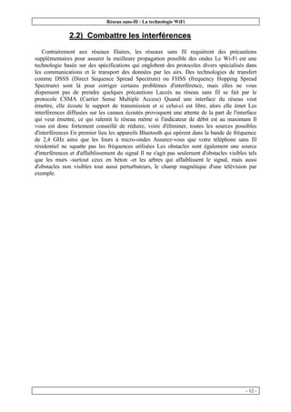 Réseau sans-fil : La technologie WiFi
- 12 -
2.2) Combattre les interférences
Contrairement aux réseaux filaires, les réseaux sans fil requièrent des précautions
supplémentaires pour assurer la meilleure propagation possible des ondes Le Wi-Fi est une
technologie basée sur des spécifications qui englobent des protocoles divers spécialisés dans
les communications et le transport des données par les airs. Des technologies de transfert
comme DSSS (Direct Sequence Spread Spectrum) ou FHSS (frequency Hopping Spread
Spectrum) sont là pour corriger certains problèmes d'interférence, mais elles ne vous
dispensent pas de prendre quelques précautions Laccès au réseau sans fil se fait par le
protocole CSMA (Carrier Sense Multiple Access) Quand une interface du réseau veut
émettre, elle écoute le support de transmission et si celui-ci est libre, alors elle émet Les
interférences diffusées sur les canaux écoutés provoquent une attente de la part de l'interface
qui veut émettre, ce qui ralentit le réseau même si l'indicateur de débit est au maximum Il
vous est donc fortement conseillé de réduire, voire d'éliminer, toutes les sources possibles
d'interférences En premier lieu les appareils Bluetooth qui opèrent dans la bande de fréquence
de 2,4 GHz ainsi que les fours à micro-ondes Assurez-vous que votre téléphone sans fil
résidentiel ne squatte pas les fréquences utilisées Les obstacles sont également une source
d'interférences et d'affaiblissement du signal Il ne s'agit pas seulement d'obstacles visibles tels
que les murs -surtout ceux en béton -et les arbres qui affaiblissent le signal, mais aussi
d'obstacles non visibles tout aussi perturbateurs, le champ magnétique d'une télévision par
exemple.
 