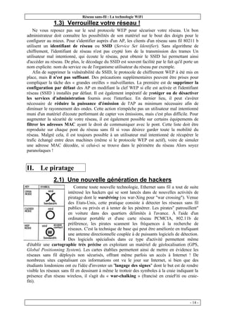 Réseau sans-fil : La technologie WiFi
- 14 -
1.3) Verrouillez votre réseau !
Ne vous reposez pas sur le seul protocole WEP pour sécuriser votre réseau. Un bon
administrateur doit connaître les possibilités de son matériel sur le bout des doigts pour le
configurer au mieux. Pour s'identifier auprès d'un AP, les clients d'un réseau sans fil 80211 b
utilisent un identifiant de réseau ou SSID (Service Set Identifier). Sans algorithme de
chiffrement, l'identifiant de réseau n'est pas crypté lors de la transmission des trames Un
utilisateur mal intentionné, qui écoute le réseau, peut obtenir le SSID lui permettant ainsi
d'accéder au réseau. De plus, le décodage du SSID est souvent facilité par le fait qu'il porte un
nom explicite. nom du service ou de l'organisme utilisateur du réseau par exemple.
Afin de supprimer la vulnérabilité du SSID, le protocole de chiffrement WEP à été mis en
place, mais il n'est pas suffisant. Des précautions supplémentaires peuvent être prises pour
compliquer la tâche des « grandes oreilles » malveillantes. La première est de supprimer la
configuration par défaut des AP en modifiant la clef WEP si elle est activée et l'identifiant
réseau (SSID ) installés par défaut. Il est également impératif de protéger ou de désactiver
les services d'administration fournis avec l'interface. En dernier lieu, il peut s'avérer
nécessaire de réduire la puissance d'émission de l'AP au minimum nécessaire afin de
diminuer le rayonnement des ondes. Cette action n'empêche pas un utilisateur mal intentionné
muni d'un matériel d'écoute performant de capter vos émissions, mais c'est plus difficile. Pour
augmenter la sécurité de votre réseau, il est également possible sur certains équipements de
filtrer les adresses MAC ayant le droit de communiquer avec le pont. Cette liste doit être
reproduite sur chaque pont du réseau sans fil si vous désirez garder toute la mobilité du
réseau. Malgré cela, il est toujours possible à un utilisateur mal intentionné de récupérer le
trafic échangé entre deux machines (même si le protocole WEP est actif), voire de simuler
une adresse MAC décodée, si celui-ci se trouve dans le périmètre du réseau Alors soyez
paranoïaques !
II. Le piratage
2.1) Une nouvelle génération de hackers
Comme toute nouvelle technologie, Ethernet sans fil a tout de suite
intéressé les hackers qui se sont lancés dans de nouvelles activités de
piratage dont le wardriving (ou war-Xing pour "war crossing"). Venue
des Etats-Unis, cette pratique consiste à détecter les réseaux sans fil
publics ou privés et à tenter de les pénétrer. Les pirates" patrouillent"
en voiture dans des quartiers délimités à l'avance. À l'aide d'un
ordinateur portable et d'une carte réseau PCMCIA, 802.11b de
préférence, les pirates scannent les fréquences à la recherche de
réseaux. C'est la technique de base qui peut être améliorée en trafiquant
une antenne directionnelle couplée à de puissants logiciels de détection.
Des logiciels spécialisés dans ce type d'activité permettent même
d'établir une cartographie très précise en exploitant un matériel de géolocalisation (GPS,
Global Positionning System). Les cartes établies permettent ainsi de mettre en évidence les
réseaux sans fil déployés non sécurisés, offrant même parfois un accès à Internet ! De
nombreux sites capitalisant ces informations ont vu le jour sur Internet, si bien que des
étudiants londoniens ont eu l'idée d'inventer un "langage des signes" dont le but est de rendre
visible les réseaux sans fil en dessinant à même le trottoir des symboles à la craie indiquant la
présence d'un réseau wireless, il s'agit du « war-chalking » (francisé en craieFiti ou craie-
fiti).
 