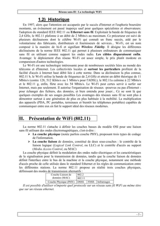 Réseau sans-fil : La technologie WiFi
- 5 -
1.2) Historique
En 1997; alors que l'attention est accaparée par le succès d'Internet et l'euphorie boursière
montante, un événement est passé inaperçu sauf pour quelques spécialistes et observateurs:
l'adoption du standard IEEE 802.11 ou Ethernet sans fil. Exploitant la bande de fréquence de
2,4 GHz, le 802.11 plafonne à un débit de 2 Mbits/s au maximum. Ce précurseur est suivi de
plusieurs déclinaisons dont le célèbre Wi-Fi qui connaît un franc succès, aidé par le
volontarisme des fabricants, distributeurs et fournisseurs de services... Wi-Fi, est un nom
composé à la manière de hi-fi et signifiant Wireless Fidelity. Il désigne les différentes
déclinaisons de la norme IEEE 802.11 qui permet à plusieurs ordinateurs de communiquer
sans fil en utilisant comme support les ondes radio. Les câbles disparaissent enfin.
Avantage: le déploiement d'un réseau Wi-Fi est assez simple, le prix plutôt modeste en
comparaison d'autres technologies.
Le Wi-Fi est une technologie intéressante pour de nombreuses sociétés liées au monde des
télécoms et d'Internet. Les collectivités locales et surtout les particuliers profitent de la
facilité d'accès à Internet haut débit liée à cette norme. Dans sa déclinaison la plus connue,
802.11 b, le Wi-Fi utilise la bande de fréquence de 2,4 GHz et atteint un débit théorique de 11
Mbits/s (contre 128, 512 Kbits/s ou 1 Mbits/s pour l'ADSL), le 802.11a culmine à 22 Mbits/s
et le 802.11 g, enfin, flirte avec les 54 Mbits/s. Le Wi-Fi peut certes servir à surfer sur
Internet, mais pas seulement. Il autorise l'organisation de réseaux -pourvus ou pas d'Internet -
pour échanger des fichiers, des données, et bien entendu pour jouer:.. Ce ne sont là que
quelques exemples de ses usages possibles Les avantages des réseaux sans fil ne sont plus à
démontrer surtout à une génération de plus en plus habituée à la mobilité. La multiplication
des appareils (PDA, PC portables, terminaux et bientôt les téléphones portables) capables de
communiquer entre eux en fait le support idéal des réseaux modernes.
II. Présentation de WiFi (802.11)
La norme 802.11 s'attache à définir les couches basses du modèle OSI pour une liaison
sans fil utilisant des ondes électromagnétiques, c'est-à-dire :
Ø La couche physique (notée parfois couche PHY), proposant trois types de codage
de l'information.
Ø La couche liaison de données, constitué de deux sous-couches : le contrôle de la
liaison logique (Logical Link Control, ou LLC) et le contrôle d'accès au support
(Media Access Control, ou MAC)
La couche physique définit la modulation des ondes radio-électriques et les caractéristiques
de la signalisation pour la transmission de données, tandis que la couche liaison de données
définit l'interface entre le bus de la machine et la couche physique, notamment une méthode
d'accès proche de celle utilisée dans le standard Ethernet et les règles de communication entre
les différentes stations. La norme 802.11 propose en réalité trois couches physiques,
définissant des modes de transmission alternatifs :
802.2
Couche Liaison de
données (MAC) 802.11
Couche Physique (PHY) DSSS FHSS Infrarouges
Il est possible d'utiliser n'importe quel protocole sur un réseau sans fil WiFi au même titre
que sur un réseau ethernet.
 