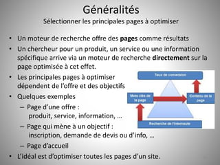 Généralités 
Sélectionner les principales pages à optimiser 
• Un moteur de recherche offre des pages comme résultats 
• Un chercheur pour un produit, un service ou une information 
spécifique arrive via un moteur de recherche directement sur la 
page optimisée à cet effet. 
• Les principales pages à optimiser 
dépendent de l’offre et des objectifs 
• Quelques exemples 
– Page d’une offre : 
produit, service, information, … 
– Page qui mène à un objectif : 
inscription, demande de devis ou d’info, … 
– Page d’accueil 
• L’idéal est d’optimiser toutes les pages d’un site. 10 
 