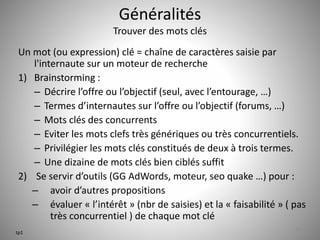 Généralités 
Trouver des mots clés 
Un mot (ou expression) clé = chaîne de caractères saisie par 
l'internaute sur un moteur de recherche 
1) Brainstorming : 
– Décrire l’offre ou l’objectif (seul, avec l’entourage, …) 
– Termes d’internautes sur l’offre ou l’objectif (forums, …) 
– Mots clés des concurrents 
– Eviter les mots clefs très génériques ou très concurrentiels. 
– Privilégier les mots clés constitués de deux à trois termes. 
– Une dizaine de mots clés bien ciblés suffit 
2) Se servir d’outils (GG AdWords, moteur, seo quake …) pour : 
– avoir d’autres propositions 
– évaluer « l’intérêt » (nbr de saisies) et la « faisabilité » ( pas 
très concurrentiel ) de chaque mot clé 
11 
tp1 
 