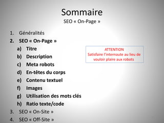 Sommaire 
SEO « On-Page » 
1. Généralités 
2. SEO « On-Page » 
a) Titre 
b) Description 
c) Meta robots 
d) En-têtes du corps 
e) Contenu textuel 
f) Images 
g) Utilisation des mots clés 
h) Ratio texte/code 
ATTENTION 
Satisfaire l’internaute au lieu de 
vouloir plaire aux robots 
3. SEO « On-Site » 
4. SEO « Off-Site » 12 
 
