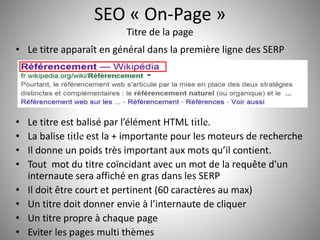 SEO « On-Page » 
Titre de la page 
• Le titre apparaît en général dans la première ligne des SERP 
• Le titre est balisé par l’élément HTML title. 
• La balise title est la + importante pour les moteurs de recherche 
• Il donne un poids très important aux mots qu’il contient. 
• Tout mot du titre coïncidant avec un mot de la requête d'un 
internaute sera affiché en gras dans les SERP 
• Il doit être court et pertinent (60 caractères au max) 
• Un titre doit donner envie à l’internaute de cliquer 
• Un titre propre à chaque page 
• Eviter les pages multi thèmes 13 
 