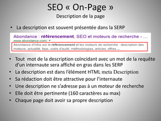 SEO « On-Page » 
Description de la page 
• Tout mot de la description coïncidant avec un mot de la requête 
d'un internaute sera affiché en gras dans les SERP 
• La description est dans l’élément HTML meta Description 
• Sa rédaction doit être attractive pour l’internaute 
• Une description ne s’adresse pas à un moteur de recherche 
• Elle doit être pertinente (160 caractères au max) 
• Chaque page doit avoir sa propre description 
14 
• La description est souvent présentée dans la SERP 
 