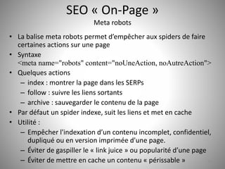 SEO « On-Page » 
Meta robots 
• La balise meta robots permet d’empêcher aux spiders de faire 
certaines actions sur une page 
• Syntaxe 
<meta name="robots" content="noUneAction, noAutreAction"> 
• Quelques actions 
– index : montrer la page dans les SERPs 
– follow : suivre les liens sortants 
– archive : sauvegarder le contenu de la page 
• Par défaut un spider indexe, suit les liens et met en cache 
• Utilité : 
– Empêcher l'indexation d’un contenu incomplet, confidentiel, 
dupliqué ou en version imprimée d'une page. 
– Éviter de gaspiller le « link juice » ou popularité d’une page 
– Éviter de mettre en cache un contenu « périssable » 15 
 