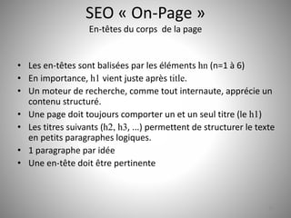 SEO « On-Page » 
En-têtes du corps de la page 
• Les en-têtes sont balisées par les éléments hn (n=1 à 6) 
• En importance, h1 vient juste après title. 
• Un moteur de recherche, comme tout internaute, apprécie un 
contenu structuré. 
• Une page doit toujours comporter un et un seul titre (le h1) 
• Les titres suivants (h2, h3, ...) permettent de structurer le texte 
en petits paragraphes logiques. 
• 1 paragraphe par idée 
• Une en-tête doit être pertinente 
16 
 