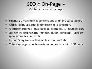 SEO « On-Page » 
Contenu textuel de la page 
• Soigner au maximum le contenu des premiers paragraphes 
• Rédiger dans la clarté, la simplicité et la concision. 
• Mettre en exergue (gras, italique, cliquable, … ) les mots clés 
• Utiliser les déclinaisons (féminin, pluriel, conjugué, …) et les 
synonymes des mots clés. 
• Éviter d’exagérer sur la répétition d’un mot clé 
• Créer des pages courtes mais contenant au moins 100 mots. 
17 
 
