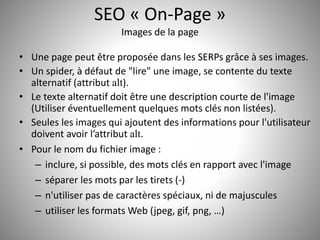 SEO « On-Page » 
Images de la page 
• Une page peut être proposée dans les SERPs grâce à ses images. 
• Un spider, à défaut de "lire" une image, se contente du texte 
alternatif (attribut alt). 
• Le texte alternatif doit être une description courte de l'image 
(Utiliser éventuellement quelques mots clés non listées). 
• Seules les images qui ajoutent des informations pour l'utilisateur 
doivent avoir l’attribut alt. 
• Pour le nom du fichier image : 
– inclure, si possible, des mots clés en rapport avec l'image 
– séparer les mots par les tirets (-) 
– n'utiliser pas de caractères spéciaux, ni de majuscules 
– utiliser les formats Web (jpeg, gif, png, …) 
18 
 
