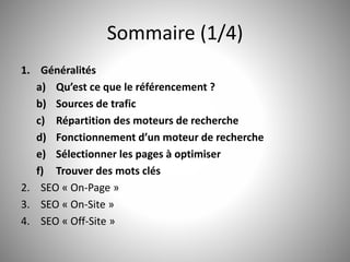 Sommaire (1/4) 
1. Généralités 
a) Qu’est ce que le référencement ? 
b) Sources de trafic 
c) Répartition des moteurs de recherche 
d) Fonctionnement d’un moteur de recherche 
e) Sélectionner les pages à optimiser 
f) Trouver des mots clés 
2. SEO « On-Page » 
3. SEO « On-Site » 
4. SEO « Off-Site » 
2 
 