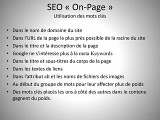 SEO « On-Page » 
Utilisation des mots clés 
• Dans le nom de domaine du site 
• Dans l’URL de la page le plus près possible de la racine du site 
• Dans le titre et la description de la page 
• Google ne s’intéresse plus à la meta Keywords 
• Dans le titre et sous-titres du corps de la page 
• Dans les textes de liens 
• Dans l’attribut alt et les noms de fichiers des images 
• Au début du groupe de mots pour leur affecter plus de poids 
• Des mots clés placés les uns à côté des autres dans le contenu 
gagnent du poids. 
20 
 