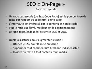 SEO « On-Page » 
Ratio texte/code 
• Un ratio texte/code (ou Text Code Ratio) est le pourcentage de 
texte par rapport au code html d’une page. 
• L’internaute est intéressé par le contenu et non le code 
• Plus le ratio est élevé, meilleur est le positionnement 
• Le ratio texte/code idéal est entre 25% et 70%. 
• Quelques astuces pour augmenter le ratio : 
– Utiliser le CSS pour la mise en forme 
– Supprimer tout commentaire html non indispensable 
– Joindre du texte à tout contenu multimédia 
22 
tp2 
 