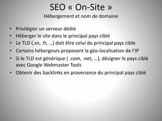 SEO « On-Site » 
Hébergement et nom de domaine 
• Privilégier un serveur dédié 
• Héberger le site dans le principal pays ciblé 
• Le TLD (.sn, .fr, …) doit être celui du principal pays cible 
• Certains hébergeurs proposent la géo-localisation de l’IP 
• Si le TLD est générique ( .com, .net, …), désigner le pays ciblé 
avec Google Webmaster Tools 
• Obtenir des backlinks en provenance du principal pays ciblé 
24 
 