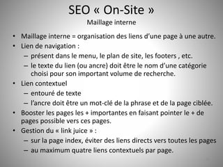 SEO « On-Site » 
Maillage interne 
• Maillage interne = organisation des liens d’une page à une autre. 
• Lien de navigation : 
– présent dans le menu, le plan de site, les footers , etc. 
– le texte du lien (ou ancre) doit être le nom d’une catégorie 
choisi pour son important volume de recherche. 
• Lien contextuel 
– entouré de texte 
– l’ancre doit être un mot-clé de la phrase et de la page ciblée. 
• Booster les pages les + importantes en faisant pointer le + de 
pages possible vers ces pages. 
• Gestion du « link juice » : 
– sur la page index, éviter des liens directs vers toutes les pages 
– au maximum quatre liens contextuels par page. 
25 
 