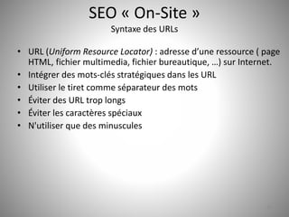SEO « On-Site » 
Syntaxe des URLs 
• URL (Uniform Resource Locator) : adresse d’une ressource ( page 
HTML, fichier multimedia, fichier bureautique, …) sur Internet. 
• Intégrer des mots-clés stratégiques dans les URL 
• Utiliser le tiret comme séparateur des mots 
• Éviter des URL trop longs 
• Éviter les caractères spéciaux 
• N'utiliser que des minuscules 
26 
 