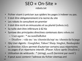 SEO « On-Site » 
robots.txt 
• Fichier visant à préciser aux spiders les pages à indexer ou pas. 
• Il doit être obligatoirement à la racine du site 
• Les robots le consultent en premier 
• Il doit être écrit en minuscules et au pluriel (robots.txt). 
• Sa taille doit être inférieure à 62 Ko 
• Syntaxe des principales directives contenues dans robots.txt 
– User-agent : * ou nomDuRobot 
– Disallow : vide ou / ou /chemin/du/rep/ ou /chemin/de/la/page 
• Qlq User-Agents : Googlebot, Yahoo! Slurp, bingbot, Baiduspider 
• La directive Allow permet d’autoriser certains sous-répertoires 
ou pages d’un répertoire interdit. (Placer Allow après Disallow.) 
• Utilisation de wildcards : * (string), motif$ (terminé par motif ) 
• Il peut aussi contenir l'adresse du fichier sitemap.xml 27 
tp3 
 