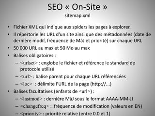 SEO « On-Site » 
sitemap.xml 
• Fichier XML qui indique aux spiders les pages à explorer. 
• Il répertorie les URL d'un site ainsi que des métadonnées (date de 
dernière modif, fréquence de MàJ et priorité) sur chaque URL 
• 50 000 URL au max et 50 Mo au max 
• Balises obligatoires : 
– <urlset> : englobe le fichier et référence le standard de 
protocole utilisé 
– <url> : balise parent pour chaque URL référencées 
– <loc> : délimite l’URL de la page (http://...) 
• Balises facultatives (enfants de <url>) : 
– <lastmod> : dernière MàJ sous le format AAAA-MM-JJ 
– <changefreq> : fréquence de modification (valeurs en EN) 
– <priority> : priorité relative (entre 0.0 et 1) 
28 
 