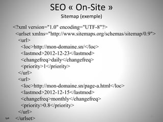 SEO « On-Site » 
Sitemap (exemple) 
<?xml version="1.0" encoding="UTF-8"?> 
<urlset xmlns="http://www.sitemaps.org/schemas/sitemap/0.9"> 
<url> 
<loc>http://mon-domaine.sn/</loc> 
<lastmod>2012-12-23</lastmod> 
<changefreq>daily</changefreq> 
<priority>1</priority> 
</url> 
<url> 
<loc>http://mon-domaine.sn/page-a.html</loc> 
<lastmod>2012-12-15</lastmod> 
<changefreq>monthly</changefreq> 
<priority>0.8</priority> 
</url> 
</urlset> 29 
tp4 
 