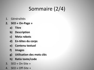 Sommaire (2/4) 
1. Généralités 
2. SEO « On-Page » 
a) Titre 
b) Description 
c) Meta robots 
d) En-têtes du corps 
e) Contenu textuel 
f) Images 
g) Utilisation des mots clés 
h) Ratio texte/code 
3. SEO « On-Site » 
4. SEO « Off-Site » 3 
 