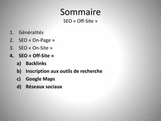 Sommaire 
SEO « Off-Site » 
1. Généralités 
2. SEO « On-Page » 
3. SEO « On-Site » 
4. SEO « Off-Site » 
a) Backlinks 
b) Inscription aux outils de recherche 
c) Google Maps 
d) Réseaux sociaux 
30 
 