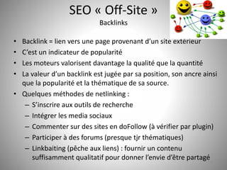 SEO « Off-Site » 
Backlinks 
• Backlink = lien vers une page provenant d’un site extérieur 
• C’est un indicateur de popularité 
• Les moteurs valorisent davantage la qualité que la quantité 
• La valeur d’un backlink est jugée par sa position, son ancre ainsi 
que la popularité et la thématique de sa source. 
• Quelques méthodes de netlinking : 
– S’inscrire aux outils de recherche 
– Intégrer les media sociaux 
– Commenter sur des sites en doFollow (à vérifier par plugin) 
– Participer à des forums (presque tjr thématiques) 
– Linkbaiting (pêche aux liens) : fournir un contenu 
suffisamment qualitatif pour donner l’envie d’être partagé 
31 
 