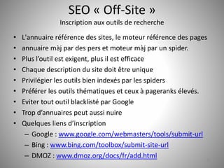 SEO « Off-Site » 
Inscription aux outils de recherche 
• L'annuaire référence des sites, le moteur référence des pages 
• annuaire màj par des pers et moteur màj par un spider. 
• Plus l’outil est exigent, plus il est efficace 
• Chaque description du site doit être unique 
• Privilégier les outils bien indexés par les spiders 
• Préférer les outils thématiques et ceux à pageranks élevés. 
• Eviter tout outil blacklisté par Google 
• Trop d’annuaires peut aussi nuire 
• Quelques liens d’inscription 
– Google : www.google.com/webmasters/tools/submit-url 
– Bing : www.bing.com/toolbox/submit-site-url 
– DMOZ : www.dmoz.org/docs/fr/add.html 
32 
 