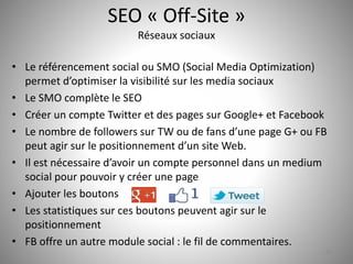 SEO « Off-Site » 
Réseaux sociaux 
• Le référencement social ou SMO (Social Media Optimization) 
permet d’optimiser la visibilité sur les media sociaux 
• Le SMO complète le SEO 
• Créer un compte Twitter et des pages sur Google+ et Facebook 
• Le nombre de followers sur TW ou de fans d’une page G+ ou FB 
peut agir sur le positionnement d’un site Web. 
• Il est nécessaire d’avoir un compte personnel dans un medium 
social pour pouvoir y créer une page 
• Ajouter les boutons 
• Les statistiques sur ces boutons peuvent agir sur le 
positionnement 
• FB offre un autre module social : le fil de commentaires. 
34 
 