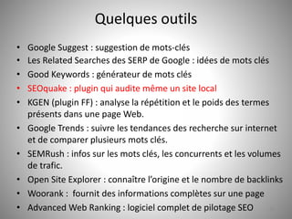 Quelques outils 
• Google Suggest : suggestion de mots-clés 
• Les Related Searches des SERP de Google : idées de mots clés 
• Good Keywords : générateur de mots clés 
• SEOquake : plugin qui audite même un site local 
• KGEN (plugin FF) : analyse la répétition et le poids des termes 
présents dans une page Web. 
• Google Trends : suivre les tendances des recherche sur internet 
et de comparer plusieurs mots clés. 
• SEMRush : infos sur les mots clés, les concurrents et les volumes 
de trafic. 
• Open Site Explorer : connaître l’origine et le nombre de backlinks 
• Woorank : fournit des informations complètes sur une page 
• Advanced Web Ranking : logiciel complet de pilotage SEO 35 

