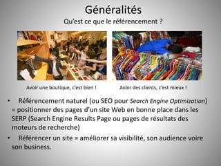 Généralités 
Qu’est ce que le référencement ? 
• Référencement naturel (ou SEO pour Search Engine Optimization) 
= positionner des pages d’un site Web en bonne place dans les 
SERP (Search Engine Results Page ou pages de résultats des 
moteurs de recherche) 
• Référencer un site = améliorer sa visibilité, son audience voire 
son business. 
6 
Avoir une boutique, c’est bien ! Avoir des clients, c’est mieux ! 
 