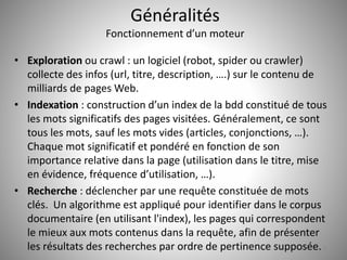 Généralités 
Fonctionnement d’un moteur 
• Exploration ou crawl : un logiciel (robot, spider ou crawler) 
collecte des infos (url, titre, description, ….) sur le contenu de 
milliards de pages Web. 
• Indexation : construction d’un index de la bdd constitué de tous 
les mots significatifs des pages visitées. Généralement, ce sont 
tous les mots, sauf les mots vides (articles, conjonctions, …). 
Chaque mot significatif et pondéré en fonction de son 
importance relative dans la page (utilisation dans le titre, mise 
en évidence, fréquence d’utilisation, …). 
• Recherche : déclencher par une requête constituée de mots 
clés. Un algorithme est appliqué pour identifier dans le corpus 
documentaire (en utilisant l'index), les pages qui correspondent 
le mieux aux mots contenus dans la requête, afin de présenter 
les résultats des recherches par ordre de pertinence supposée. 9 
 