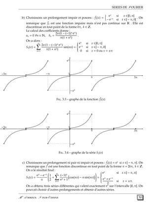 SERIES DE FOURIER
b) Choisissons un prolongement impair et posons : ˜f2(x) =
ex
si x ∈]0, π[
− e−x
si x ∈] − π, 0[
. On
remarque que ˜f2 est une fonction impaire mais n’est pas continue sur R . Elle est
discontinue en tout point de la forme kπ, k ∈ Z.
Le calcul des cœﬃcients donne :
an = 0 ∀n ∈ N, bn =
2n (1 − (−1)n eπ
)
π(1 + n2)
.
On a alors :
S2(x) =
∞
n=1
2n (1 − (−1)n eπ
)
π(1 + n2)
sin(nx) =



ex
si x ∈]0, π[
e−x
si x ∈] − π, 0[
0 si x = 0 ou x = ±π
1
eπ
π
− eπ
−π−3π
3π
F. 3.3 – graphe de la fonction ˜f2(x)
1
eπ
π
− eπ
−π−3π
3π
F. 3.4 – graphe de la série S2(x)
c) Choisissons un prolongement ni pair ni impair et posons : ˜f3(x) = ex
si x ∈] − π, π[. On
remarque que ˜f est une fonction discontinue en tout point de la forme π + 2kπ, k ∈ Z.
On a le résultat ﬁnal :
S3(x) =
eπ
− e−π
π


1
2
+
∞
n=1
(−1)n
n2 + 1
cos(nx) − n sin(nx)

 =



ex
si x ∈] − π, π[
eπ
+ e−π
2
si x = ±π.
On a obtenu trois séries diﬀérentes qui valent exactement ex
sur l’intervalle ]0, π[. On
pouvait choisir d’autres prolongements et obtenir d’autres séries.
M r
A  N -E  50
 