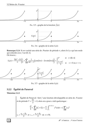 3.2 Séries de Fourier
1
eπ
π−π 3π
F. 3.5 – graphe de la fonction ˜f3(x)
• • •
1
eπ
π−π 3π
eπ + e−π
2
F. 3.6 – graphe de la série S3(x)
Remarque 3.2.4 Si on voulait une série de Fourier de période π, alors il n’y a qu’une seule
qui coïncide avec f sur ]0, π[.
On trouve ;
S4(x) =
2(eπ
−1)
π


1
2
+
∞
n=1
1
4n2 − 1
cos(2nx) − 2n sin(2nx)

 =



ex
si x ∈]0, π[
1 + eπ
2
si x = 0 ou x = π.
• • • • • •
1
eπ
π 2π−2π −π 3π
1 + eπ
2
F. 3.7 – graphe de la série S4(x)
3.2.2 Égalité de Parseval
Théorème 3.2.3
Égalité de Parseval : Soit f une fonction développable en série de Fourier
et de période T =
2π
ω
> 0, alors on a pour α réel quelconque :
a2
0
2
+
∞
n=1
(a2
n + b2
n) =
ω
π
α+2π/ω
α
f2
(x)dx = 2
n∈Z
|cn|2
cn =
an − ibn
2
et c−n =
an + ibn
2
où n ∈ N.
51 M r
A  N -E 
 