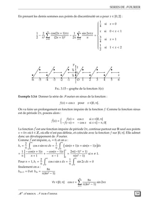 SERIES DE FOURIER
En prenant les demis sommes aux points de discontinuité on a pour x ∈ [0, 2[ :
1
2
−
2
π2
∞
n=0
cos(2n + 1)πx
(2n + 1)2
−
1
2π
∞
n=1
sin 2nπx
n
=



1
4
si x = 0
x si 0 < x < 1
3
4
si x = 1
1
2
si 1 < x < 2
•
•
•
•
•
•
•
•
•
•
•
•
+ + + + + +
-
-½
1/4
3/4 -
x
y
1
O 1 2 3 4 5 6-1-2-3-4-5-6
F. 3.15 – graphe de la fonction S(x)
Exemple 3.3.6 Donner la série de Fourier en sinus de la fonction :
f(x) = cos x pour x ∈]0, π[.
On va faire un prolongement en fonction impaire de la fonction f. Comme la fonction sinus
est de période 2π, posons alors :
˜f(x) =
f(x) = cos x si x ∈]0, π[
− f(−x) = − cos x si x ∈] − π, 0[
La fonction ˜f est une fonction impaire de période 2π, continue partout sur R sauf aux points
x = kπ où k ∈ Z, où elle n’est pas déﬁnie, et coïncide avec la fonction f sur ]0, π[. Elle admet
donc un développement de Fourier.
Comme ˜f est impaire, an = 0, et on a :
bn =
2
π
π
0
cos x sin nx dx =
1
π
π
0
sin(n + 1)x + sin(n − 1)x dx
=
1
π
− cos(n + 1)x
n + 1
+
− cos(n − 1)x
n − 1
π
0
=
2n((−1)n
+ 1)
π(n2 − 1)
si n 1.
Pour n = 1, b1 =
2
π
π
0
cos x sin x dx =
1
π
π
0
sin 2x dx = 0
ﬁnalement on a :
b2n+1 = 0 et b2n =
8n
π(4n2 − 1)
∀x ∈]0, π[ cos x =
∞
n=1
8n
π(4n2 − 1)
sin 2nx
M r
A  N -E  58
 