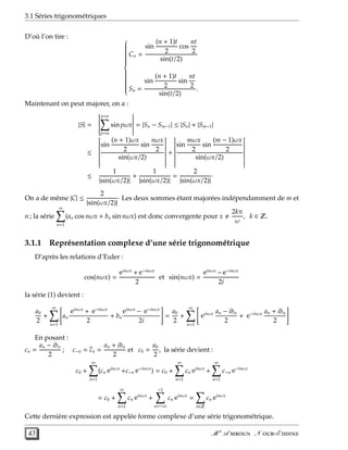 3.1 Séries trigonométriques
D’où l’on tire : 


Cn =
sin
(n + 1)t
2
cos
nt
2
sin(t/2)
Sn =
sin
(n + 1)t
2
sin
nt
2
sin(t/2)
.
Maintenant on peut majorer, on a :
|S| =
p=n
p=m
sin pωx = |Sn − Sm−1| ≤ |Sn| + |Sm−1|
≤
sin
(n + 1)ωx
2
sin
nωx
2
sin(ωx/2)
+
sin
mωx
2
sin
(m − 1)ωx
2
sin(ωx/2)
≤
1
|sin(ωx/2)|
+
1
|sin(ωx/2)|
=
2
|sin(ωx/2)|
·
On a de même |C| ≤
2
|sin(ωx/2)|
· Les deux sommes étant majorées indépendamment de m et
n ; la série
∞
n=1
(an cos nωx + bn sin nωx) est donc convergente pour x
2kπ
ω
, k ∈ Z.
3.1.1 Représentation complexe d’une série trigonométrique
D’après les relations d’Euler :
cos(nωx) =
einωx
+ e−inωx
2
et sin(nωx) =
einωx
− e−inωx
2i
la série (1) devient :
a0
2
+
∞
n=1
an
einωx
+ e−inωx
2
+ bn
einωx
− e−inωx
2i
=
a0
2
+
∞
n=1
einωx an − ibn
2
+ e−inωx an + ibn
2
En posant :
cn =
an − ibn
2
; c−n = cn =
an + ibn
2
et c0 =
a0
2
, la série devient :
c0 +
∞
n=1
(cn einωx
+c−n e−inωx
) = c0 +
∞
n=1
cn einωx
+
∞
n=1
c−n e−inωx
= c0 +
∞
n=1
cn einωx
+
−1
n=−∞
cn einωx
=
n∈Z
cn einωx
Cette dernière expression est appelée forme complexe d’une série trigonométrique.
43 M r
A  N -E 
 