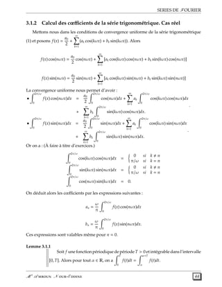 SERIES DE FOURIER
3.1.2 Calcul des cœﬃcients de la série trigonométrique. Cas réel
Mettons nous dans les conditions de convergence uniforme de la série trigonométrique
(1) et posons f(x) =
a0
2
+
∞
k=1
(ak cos(kωx) + bk sin(kωx)). Alors
f(x) cos(nωx) =
a0
2
cos(nωx) +
∞
k=1
[ak cos(kωx) cos(nωx) + bk sin(kωx) cos(nωx)]
f(x) sin(nωx) =
a0
2
sin(nωx) +
∞
k=1
[ak cos(kωx) sin(nωx) + bk sin(kωx) sin(nωx)]
La convergence uniforme nous permet d’avoir :
•
2π/ω
0
f(x) cos(nωx)dx =
a0
2
2π/ω
0
cos(nωx)dx +
∞
k=1
ak
2π/ω
0
cos(kωx) cos(nωx)dx
+
∞
k=1
bk
2π/ω
0
sin(kωx) cos(nωx)dx.
.
•
2π/ω
0
f(x) sin(nωx)dx =
a0
2
2π/ω
0
sin(nωx)dx +
∞
k=1
ak
2π/ω
0
cos(kωx) sin(nωx)dx
+
∞
k=1
bk
2π/ω
0
sin(kωx) sin(nωx)dx.
.
Or on a : (À faire à titre d’exercices.)
2π/ω
0
cos(kωx) cos(nωx)dx =
0 si k n
π/ω si k = n
2π/ω
0
sin(kωx) sin(nωx)dx =
0 si k n
π/ω si k = n
2π/ω
0
cos(nωx) sin(kωx)dx = 0.
On déduit alors les cœﬃcients par les expressions suivantes :
an =
ω
π
2π/ω
0
f(x) cos(nωx)dx
bn =
ω
π
2π/ω
0
f(x) sin(nωx)dx.
Ces expressions sont valables même pour n = 0.
Lemme 3.1.1
Soit f une fonction périodique de période T > 0 et intégrable dans l’intervalle
[0, T]. Alors pour tout α ∈ R, on a
T
0
f(t)dt =
α+T
α
f(t)dt.
M r
A  N -E  44
 