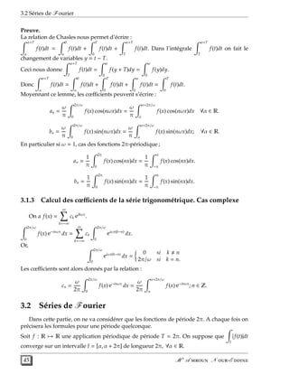 3.2 Séries de Fourier
Preuve.
La relation de Chasles nous permet d’écrire :
α+T
α
f(t)dt =
0
a
f(t)dt +
T
0
f(t)dt +
α+T
T
f(t)dt. Dans l’intégrale
α+T
T
f(t)dt on fait le
changement de variables y = t − T.
Ceci nous donne
α+T
T
f(t)dt =
α
0
f(y + T)dy =
α
0
f(y)dy.
Donc
α+T
α
f(t)dt =
0
α
f(t)dt +
T
0
f(t)dt +
α
0
f(t)dt =
T
0
f(t)dt.
Moyennant ce lemme, les cœﬃcients peuvent s’écrire :
an =
ω
π
2π/ω
0
f(x) cos(nωx)dx =
ω
π
α+2π/ω
α
f(x) cos(nωx)dx ∀α ∈ R.
bn =
ω
π
2π/ω
0
f(x) sin(nωx)dx =
ω
π
α+2π/ω
α
f(x) sin(nωx)dx; ∀α ∈ R.
En particulier si ω = 1, cas des fonctions 2π-périodique ;
an =
1
π
2π
0
f(x) cos(nx)dx =
1
π
π
−π
f(x) cos(nx)dx.
bn =
1
π
2π
0
f(x) sin(nx)dx =
1
π
π
−π
f(x) sin(nx)dx.
3.1.3 Calcul des cœﬃcients de la série trigonométrique. Cas complexe
On a f(x) =
∞
k=−∞
ck eikωx
.
2π/ω
0
f(x) e−inωx
dx =
∞
k=−∞
ck
2π/ω
0
eiωx(k−n)
dx.
Or,
2π/ω
0
eiωx(k−n)
dx =
0 si k n
2π/ω si k = n.
Les cœﬃcients sont alors donnés par la relation :
cn =
ω
2π
2π/ω
0
f(x) e−inωx
dx =
ω
2π
α+2π/ω
α
f(x) e−inωx
; n ∈ Z.
3.2 Séries de Fourier
Dans cette partie, on ne va considérer que les fonctions de période 2π. A chaque fois on
précisera les formules pour une période quelconque.
Soit f : R → R une application périodique de période T = 2π. On suppose que
I
| f(t)|dt
converge sur un intervalle I = [α, α + 2π] de longueur 2π, ∀α ∈ R.
45 M r
A  N -E 
 