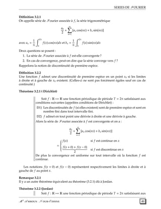 SERIES DE FOURIER
Déﬁnition 3.2.1
On appelle série de Fourier associée à f, la série trigonométrique
a0
2
+
∞
n=1
[an cos(nx) + bn sin(nx)]
avec an =
1
π
2π
0
f(x) cos(nx)dx et bn =
1
π
2π
0
f(x) sin(nx)dx
Deux questions se posent :
1. La série de Fourier associée à f est-elle convergente ?
2. En cas de convergence, peut-on dire que la série converge vers f ?
Rappelons la notion de discontinuité de première espèce.
Déﬁnition 3.2.2
Une fonction f admet une discontinuité de première espèce en un point x0 si les limites
à droite et à gauche de x0 existent. (Celles-ci ne sont pas forcément égales sauf en cas de
continuité.)
Théorème 3.2.1 ( Dirichlet)
Soit f : R → R une fonction périodique de période T = 2π satisfaisant aux
conditions suivantes (appelées conditions de Dirichlet) :
D1) Les discontinuités de f (si elles existent) sont de première espèce et sont en
nombre ﬁni dans tout intervalle ﬁni.
D2) f admet en tout point une dérivée à droite et une dérivée à gauche.
Alors la série de Fourier associée à f est convergente et on a :
a0
2
+
∞
n=1
[an cos(nx) + bn sin(nx)]
=



f(x) si f est continue en x
f(x + 0) + f(x − 0)
2
si f est discontinue en x
De plus la convergence est uniforme sur tout intervalle où la fonction f est
continue.
Les notations f(x + 0) et f(x − 0) représentent respectivement les limites à droite et à
gauche de f au point x.
Remarque 3.2.1
Il y a un autre théorème équivalent au théorème (3.2.1) dû à Jordan.
Théorème 3.2.2 (Jordan)
Soit f : R → R une fonction périodique de période T = 2π satisfaisant aux
M r
A  N -E  46
 