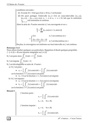 3.2 Séries de Fourier
conditions suivantes :
J1) Il existe M > 0 tel que | f(x)| ≤ M (i.e f est bornée)
J2) On peut partager l’intervalle [α, α + 2π] en sous-intervalles [α1, α2[,
[α2, α3[. . ., [αn−1, αn], avec α1 = α et αn = α + 2π tels que la restriction
f
]αj,αj+1[
soit monotone et continue.
Alors la série de Fourier associée à f est convergente et on a :
a0
2
+
∞
n=1
[an cos(nx) + bn sin(nx)]
=



f(x) si f est continue en x
f(x + 0) + f(x − 0)
2
si f est discontinue en x
De plus, la convergence est uniforme sur tout intervalle où f est continue.
Remarque 3.2.2
Nous allons étudier quelques cas particuliers. Rappelons d’abord quelques propriétés.
f : [−k, k] → R une fonction intégrable sur [−k, k].
Si f est paire alors
k
−k
f(x)dx = 2
k
0
f(x)dx.
Si f est impaire
k
−k
f(x)dx = 0.
Si f est développable en série de Fourier :
a) Si f est paire :
• an =
1
π
π
−π
f(x) cos(nx)dx =
2
π
π
0
f(x) cos(nx)dx
car la fonction x → f(x) cos(nx) est paire.
• bn = 0 car la fonction x → f(x) sin(nx) est impaire
b) Si f est impaire :
• an = 0 car la fonction x → f(x) cos(nx) est impaire.
• bn =
1
π
π
−π
f(x) sin(nx)dx =
2
π
π
0
f(x) sin(nx)dx
car la fonction x → f(x) sin(nx) est paire.
Résumé 1
f fonction paire :
an =
2
π
π
0
f(x) cos(nx)dx.
bn = 0, ∀n ∈ N.
f fonction impaire :
an = 0, ∀n ∈ N.
bn =
2
π
π
0
f(x) sin(nx)dx.
47 M r
A  N -E 
 