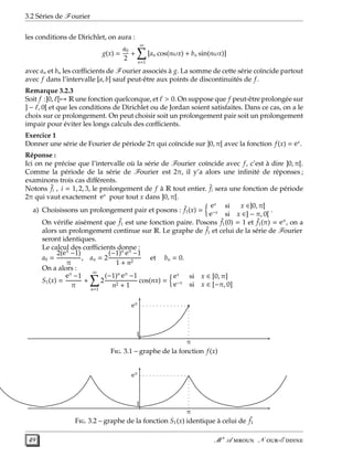 3.2 Séries de Fourier
les conditions de Dirichlet, on aura :
g(x) =
a0
2
+
∞
n=1
[an cos(nωx) + bn sin(nωx)]
avec an et bn les cœﬃcients de Fourier associés à g. La somme de cette série coïncide partout
avec f dans l’intervalle [a, b] sauf peut-être aux points de discontinuités de f.
Remarque 3.2.3
Soit f :]0, ℓ[→ R une fonction quelconque, et ℓ > 0. On suppose que f peut-être prolongée sur
] − ℓ, 0[ et que les conditions de Dirichlet ou de Jordan soient satisfaites. Dans ce cas, on a le
choix sur ce prolongement. On peut choisir soit un prolongement pair soit un prolongement
impair pour éviter les longs calculs des cœﬃcients.
Exercice 1
Donner une série de Fourier de période 2π qui coïncide sur ]0, π[ avec la fonction f(x) = ex
.
Réponse :
Ici on ne précise que l’intervalle où la série de Fourier coïncide avec f, c’est à dire ]0, π[.
Comme la période de la série de Fourier est 2π, il y’a alors une inﬁnité de réponses ;
examinons trois cas diﬀérents.
Notons ˜fi , i = 1, 2, 3, le prolongement de f à R tout entier. ˜fi sera une fonction de période
2π qui vaut exactement ex
pour tout x dans ]0, π[.
a) Choisissons un prolongement pair et posons : ˜f1(x) =
ex
si x ∈]0, π[
e−x
si x ∈] − π, 0[
.
On vériﬁe aisément que ˜f1 est une fonction paire. Posons ˜f1(0) = 1 et ˜f1(π) = eπ
, on a
alors un prolongement continue sur R. Le graphe de ˜f1 et celui de la série de Fourier
seront identiques.
Le calcul des cœﬃcients donne :
a0 =
2(eπ
−1)
π
, an = 2
(−1)n eπ
−1
1 + n2
et bn = 0.
On a alors :
S1(x) =
eπ
−1
π
+
∞
n=1
2
(−1)n eπ
−1
n2 + 1
cos(nx) =
ex
si x ∈ [0, π]
e−x
si x ∈ [−π, 0]
1
eπ
π
F. 3.1 – graphe de la fonction f(x)
1
eπ
π
F. 3.2 – graphe de la fonction S1(x) identique à celui de ˜f1
49 M r
A  N -E 
 