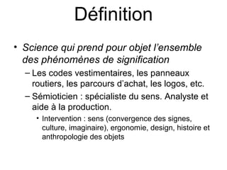 Définition
• Science qui prend pour objet l’ensemble
  des phénomènes de signification
  – Les codes vestimentaires, les panneaux
    routiers, les parcours d’achat, les logos, etc.
  – Sémioticien : spécialiste du sens. Analyste et
    aide à la production.
     • Intervention : sens (convergence des signes,
       culture, imaginaire), ergonomie, design, histoire et
       anthropologie des objets
 