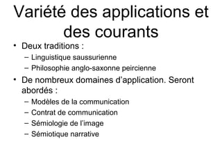 Variété des applications et
       des courants
• Deux traditions :
  – Linguistique saussurienne
  – Philosophie anglo-saxonne peircienne
• De nombreux domaines d’application. Seront
  abordés :
  –   Modèles de la communication
  –   Contrat de communication
  –   Sémiologie de l’image
  –   Sémiotique narrative
 