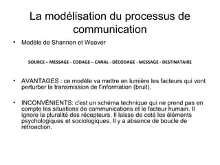 La modélisation du processus de
            communication
• Modèle de Shannon et Weaver


     SOURCE – MESSAGE - CODAGE – CANAL - DÉCODAGE - MESSAGE - DESTINATAIRE


• AVANTAGES : ce modèle va mettre en lumière les facteurs qui vont
  perturber la transmission de l'information (bruit).

• INCONVÉNIENTS: c'est un schéma technique qui ne prend pas en
  compte les situations de communications et le facteur humain. Il
  ignore la pluralité des récepteurs. Il laisse de coté les éléments
  psychologiques et sociologiques. Il y a absence de boucle de
  rétroaction.
 